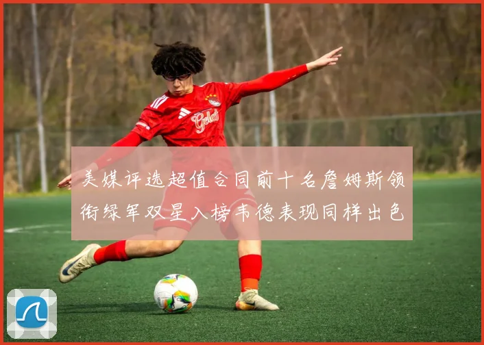 美媒评选超值合同前十名詹姆斯领衔绿军双星入榜韦德表现同样出色